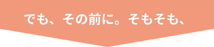 でも、その前に。そもそも、
